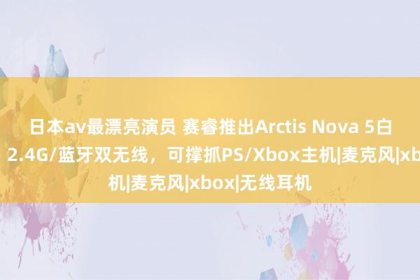 日本av最漂亮演员 赛睿推出Arctis Nova 5白色系列耳机：2.4G/蓝牙双无线，可撑抓PS/Xbox主机|麦克风|xbox|无线耳机