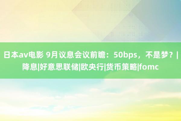 日本av电影 9月议息会议前瞻：50bps，不是梦？|降息|好意思联储|欧央行|货币策略|fomc