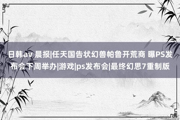 日韩av 晨报|任天国告状幻兽帕鲁开荒商 曝PS发布会下周举办|游戏|ps发布会|最终幻思7重制版