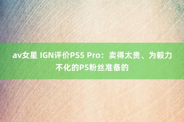 av女星 IGN评价PS5 Pro：卖得太贵、为毅力不化的PS粉丝准备的