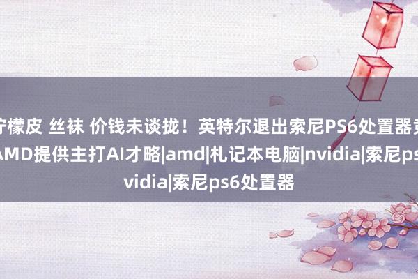 柠檬皮 丝袜 价钱未谈拢！英特尔退出索尼PS6处置器竞标 仍由AMD提供主打AI才略|amd|札记本电脑|nvidia|索尼ps6处置器