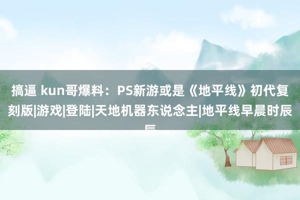 搞逼 kun哥爆料：PS新游或是《地平线》初代复刻版|游戏|登陆|天地机器东说念主|地平线早晨时辰