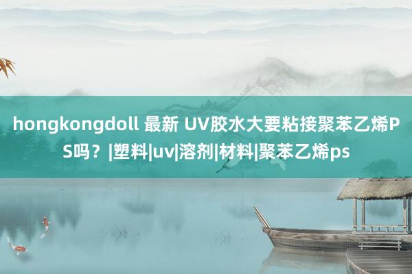 hongkongdoll 最新 UV胶水大要粘接聚苯乙烯PS吗？|塑料|uv|溶剂|材料|聚苯乙烯ps