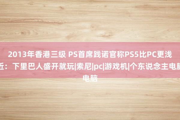 2013年香港三级 PS首席践诺官称PS5比PC更浅近：下里巴人盛开就玩|索尼|pc|游戏机|个东说念主电脑