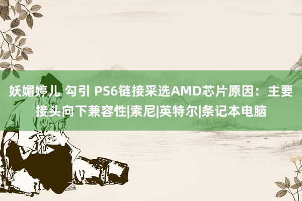 妖媚婷儿 勾引 PS6链接采选AMD芯片原因：主要接头向下兼容性|索尼|英特尔|条记本电脑