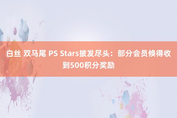 白丝 双马尾 PS Stars披发尽头：部分会员倏得收到500积分奖励