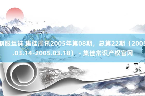 制服丝袜 集佳周讯2005年第08期，总第22期（2005.03.14-2005.03.18） - 集佳常识产权官网