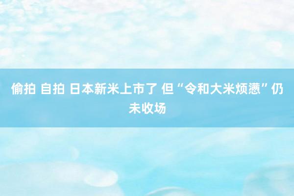 偷拍 自拍 日本新米上市了 但“令和大米烦懑”仍未收场