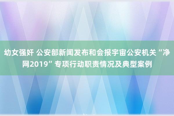 幼女强奸 公安部新闻发布和会报宇宙公安机关“净网2019”专项行动职责情况及典型案例