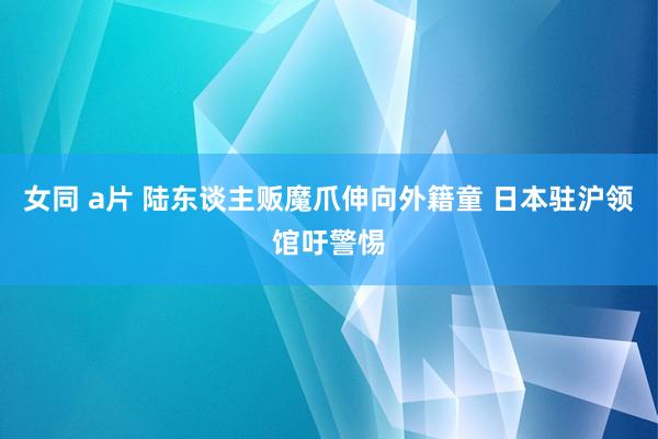 女同 a片 陆东谈主贩魔爪伸向外籍童 日本驻沪领馆吁警惕