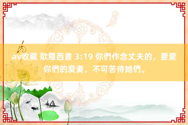 av收藏 歌羅西書 3:19 你們作念丈夫的，要愛你們的爱妻，不可苦待她們。