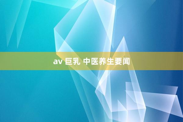 av 巨乳 中医养生要闻