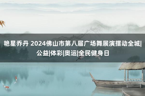 艳星乔丹 2024佛山市第八届广场舞展演摆动全城|公益|体彩|奥运|全民健身日