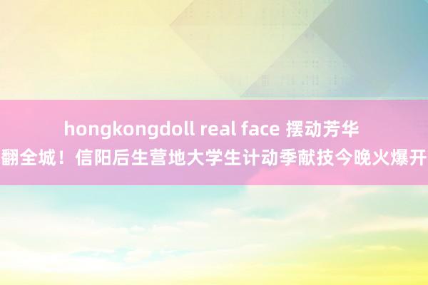 hongkongdoll real face 摆动芳华 嗨翻全城！信阳后生营地大学生计动季献技今晚火爆开幕